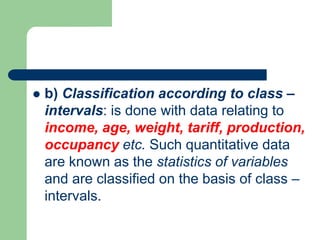  b) Classification according to class –
intervals: is done with data relating to
income, age, weight, tariff, production,
occupancy etc. Such quantitative data
are known as the statistics of variables
and are classified on the basis of class –
intervals.
 