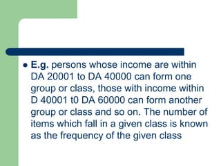  E.g. persons whose income are within
DA 20001 to DA 40000 can form one
group or class, those with income within
D 40001 t0 DA 60000 can form another
group or class and so on. The number of
items which fall in a given class is known
as the frequency of the given class
 