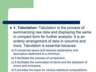  4. Tabulation- Tabulation is the process of
summarizing raw data and displaying the same
in compact form for further analysis. It is an
orderly arrangement of data in columns and
rows. Tabulation is essential because:
a) It conserves space and reduces explanatory and
descriptive statement to a minimum.
b) It facilitates the process of comparison.
c) It facilitates the summation of items and the detection of
errors and omissions.
d) It provides the basis for various statistical computations.
 