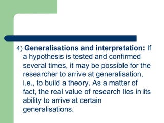 4) Generalisations and interpretation: If
a hypothesis is tested and confirmed
several times, it may be possible for the
researcher to arrive at generalisation,
i.e., to build a theory. As a matter of
fact, the real value of research lies in its
ability to arrive at certain
generalisations.
 