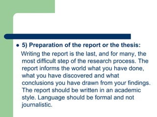  5) Preparation of the report or the thesis:
Writing the report is the last, and for many, the
most difficult step of the research process. The
report informs the world what you have done,
what you have discovered and what
conclusions you have drawn from your findings.
The report should be written in an academic
style. Language should be formal and not
journalistic.
 