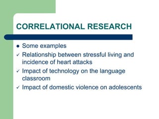 CORRELATIONAL RESEARCH
 Some examples
 Relationship between stressful living and
incidence of heart attacks
 Impact of technology on the language
classroom
 Impact of domestic violence on adolescents
 
