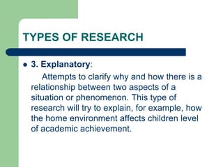 TYPES OF RESEARCH
 3. Explanatory:
Attempts to clarify why and how there is a
relationship between two aspects of a
situation or phenomenon. This type of
research will try to explain, for example, how
the home environment affects children level
of academic achievement.
 