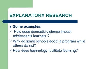 EXPLANATORY RESEARCH
 Some examples:
 How does domestic violence impact
adolescents learners ?
 Why do some schools adopt a program while
others do not?
 How does technology facilitate learning?
 