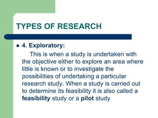 TYPES OF RESEARCH
 4. Exploratory:
This is when a study is undertaken with
the objective either to explore an area where
little is known or to investigate the
possibilities of undertaking a particular
research study. When a study is carried out
to determine its feasibility it is also called a
feasibility study or a pilot study
 