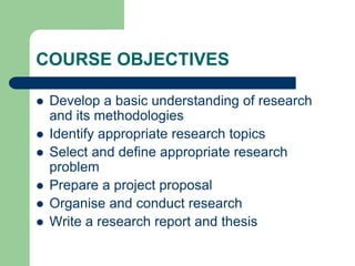 COURSE OBJECTIVES
 Develop a basic understanding of research
and its methodologies
 Identify appropriate research topics
 Select and define appropriate research
problem
 Prepare a project proposal
 Organise and conduct research
 Write a research report and thesis
 