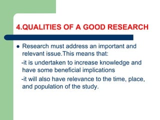 4.QUALITIES OF A GOOD RESEARCH
 Research must address an important and
relevant issue.This means that:
-it is undertaken to increase knowledge and
have some beneficial implications
-it will also have relevance to the time, place,
and population of the study.
 