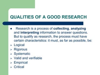 QUALITIES OF A GOOD RESEARCH
 Research is a process of collecting, analyzing
and interpreting information to answer questions.
But to qualify as research, the process must have
certain characteristics: it must, as far as possible, be:
 Logical
 Rigorous
 Systematic
 Valid and verifiable
 Empirical
 Critical
 