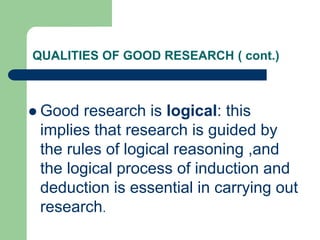 QUALITIES OF GOOD RESEARCH ( cont.)
 Good research is logical: this
implies that research is guided by
the rules of logical reasoning ,and
the logical process of induction and
deduction is essential in carrying out
research.
 