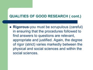QUALITIES OF GOOD RESEARCH ( cont.)
 Rigorous-you must be scrupulous (careful)
in ensuring that the procedures followed to
find answers to questions are relevant,
appropriate and justified. Again, the degree
of rigor (strict) varies markedly between the
physical and social sciences and within the
social sciences.
 