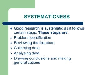 SYSTEMATICNESS
 Good research is systematic as it follows
certain steps. These steps are:
 Problem identification
 Reviewing the literature
 Collecting data
 Analysing data
 Drawing conclusions and making
generalisations
 