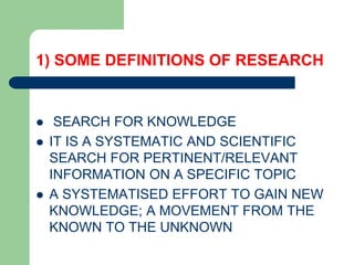 1) SOME DEFINITIONS OF RESEARCH
 SEARCH FOR KNOWLEDGE
 IT IS A SYSTEMATIC AND SCIENTIFIC
SEARCH FOR PERTINENT/RELEVANT
INFORMATION ON A SPECIFIC TOPIC
 A SYSTEMATISED EFFORT TO GAIN NEW
KNOWLEDGE; A MOVEMENT FROM THE
KNOWN TO THE UNKNOWN
 