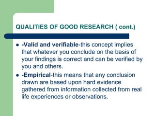 QUALITIES OF GOOD RESEARCH ( cont.)
 -Valid and verifiable-this concept implies
that whatever you conclude on the basis of
your findings is correct and can be verified by
you and others.
 -Empirical-this means that any conclusion
drawn are based upon hard evidence
gathered from information collected from real
life experiences or observations.
 
