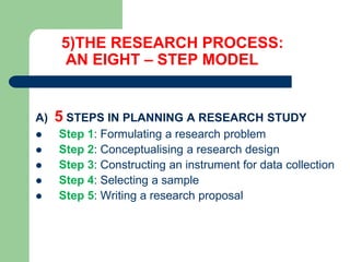 5)THE RESEARCH PROCESS:
AN EIGHT – STEP MODEL
A) 5 STEPS IN PLANNING A RESEARCH STUDY
 Step 1: Formulating a research problem
 Step 2: Conceptualising a research design
 Step 3: Constructing an instrument for data collection
 Step 4: Selecting a sample
 Step 5: Writing a research proposal
 