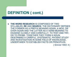 DEFINITION ( cont.)
 THE WORD RESEARCH IS COMPOSED OF TWO
SYLLABLES, RE AND SEARCH. THE DICTIONARY DEFINES
THE FORMER AS A PREFIX MEANING AGAIN, A NEW, OR
OVER AGAIN AND THE LATTER AS A VERB MEANING TO
EXAMINE CLOSELY AND CAREFULLY, TO TEST AND TRY,
OR TO PROBE. TOGETHER THEY FORM A NOUN
DESCRIBING A CAREFUL, SYSTEMATIC, PATIENT STUDY
AND INVESTIGATION IN SOME FIELD OF KNOWLEDGE,
UNDERTAKEN TO ESTABLISH FACTS OR PRINCIPLES.
( Grinnel 1993: 4 )
 
