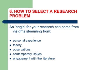 6. HOW TO SELECT A RESEARCH
PROBLEM
An ‘angle’ for your research can come from
insights stemming from:
 personal experience
 theory
 observations
 contemporary issues
 engagement with the literature
 