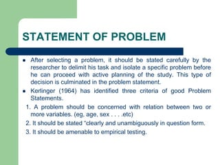 STATEMENT OF PROBLEM
 After selecting a problem, it should be stated carefully by the
researcher to delimit his task and isolate a specific problem before
he can proceed with active planning of the study. This type of
decision is culminated in the problem statement.
 Kerlinger (1964) has identified three criteria of good Problem
Statements.
1. A problem should be concerned with relation between two or
more variables. (eg, age, sex . . . .etc)
2. It should be stated “clearly and unambiguously in question form.
3. It should be amenable to empirical testing.
 