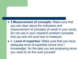  3.Measurement of concepts: Make sure that
you are clear about the indicators and
measurement of concepts (if used) in your study.
Do not use in your research problem concepts
that you are not sure how to measure.
 4. Level of expertise: Make sure that you have
adequate level of expertise (know how /
knowledge) for the task you are proposing since
you need to do the work yourself.
 