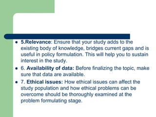  5.Relevance: Ensure that your study adds to the
existing body of knowledge, bridges current gaps and is
useful in policy formulation. This will help you to sustain
interest in the study.
 6. Availability of data: Before finalizing the topic, make
sure that data are available.
 7. Ethical issues: How ethical issues can affect the
study population and how ethical problems can be
overcome should be thoroughly examined at the
problem formulating stage.
 