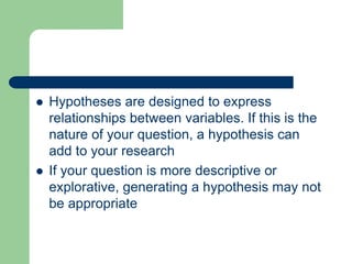 Hypotheses are designed to express
relationships between variables. If this is the
nature of your question, a hypothesis can
add to your research
 If your question is more descriptive or
explorative, generating a hypothesis may not
be appropriate
 