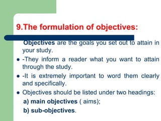9.The formulation of objectives:
Objectives are the goals you set out to attain in
your study.
 -They inform a reader what you want to attain
through the study.
 -It is extremely important to word them clearly
and specifically.
 Objectives should be listed under two headings:
a) main objectives ( aims);
b) sub-objectives.
 