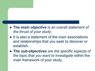  The main objective is an overall statement of
the thrust of your study.
 It is also a statement of the main associations
and relationships that you seek to discover or
establish.
 The sub-objectives are the specific aspects of
the topic that you want to investigate within the
main framework of your study.
 