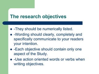 The research objectives
 -They should be numerically listed.
 -Wording should clearly, completely and
specifically communicate to your readers
your intention.
 -Each objective should contain only one
aspect of the Study.
 -Use action oriented words or verbs when
writing objectives.
 
