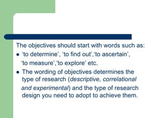 The objectives should start with words such as:
 ‘to determine’, ‘to find out’,‘to ascertain’,
‘to measure’,‘to explore’ etc.
 The wording of objectives determines the
type of research (descriptive, correlational
and experimental) and the type of research
design you need to adopt to achieve them.
 