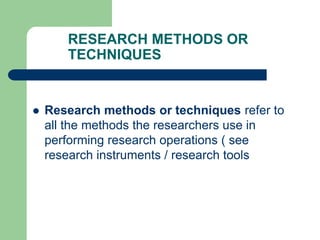 RESEARCH METHODS OR
TECHNIQUES
 Research methods or techniques refer to
all the methods the researchers use in
performing research operations ( see
research instruments / research tools
 