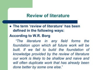 Review of literature
 The term ‘review of literature’ has been
defined in the following ways:
According to W.R. Borg
“The literature in any field forms the
foundation upon which all future work will be
built. If we fail to build the foundation of
knowledge provided by the review of literature
our work is likely to be shallow and naive and
will often duplicate work that has already been
done better by some one else.”
 