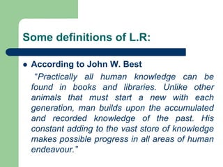 Some definitions of L.R:
 According to John W. Best
“Practically all human knowledge can be
found in books and libraries. Unlike other
animals that must start a new with each
generation, man builds upon the accumulated
and recorded knowledge of the past. His
constant adding to the vast store of knowledge
makes possible progress in all areas of human
endeavour.”
 