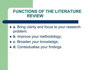 FUNCTIONS OF THE LITERATURE
REVIEW
 a. Bring clarity and focus to your research
problem;
 b. Improve your methodology;
 c. Broaden your knowledge;
 d. Contextualise your findings.
.
 