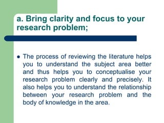 a. Bring clarity and focus to your
research problem;
 The process of reviewing the literature helps
you to understand the subject area better
and thus helps you to conceptualise your
research problem clearly and precisely. It
also helps you to understand the relationship
between your research problem and the
body of knowledge in the area.
 