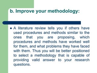b. Improve your methodology:
 A literature review tells you if others have
used procedures and methods similar to the
ones that you are proposing, which
procedures and methods have worked well
for them, and what problems they have faced
with them. Thus you will be better positioned
to select a methodology that is capable of
providing valid answer to your research
questions.
 