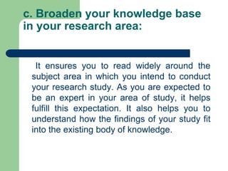 c. Broaden your knowledge base
in your research area:
It ensures you to read widely around the
subject area in which you intend to conduct
your research study. As you are expected to
be an expert in your area of study, it helps
fulfill this expectation. It also helps you to
understand how the findings of your study fit
into the existing body of knowledge.
 