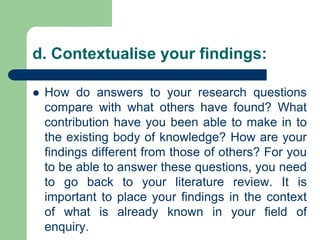 d. Contextualise your findings:
 How do answers to your research questions
compare with what others have found? What
contribution have you been able to make in to
the existing body of knowledge? How are your
findings different from those of others? For you
to be able to answer these questions, you need
to go back to your literature review. It is
important to place your findings in the context
of what is already known in your field of
enquiry.
 