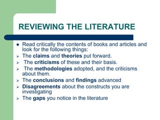 REVIEWING THE LITERATURE
 Read critically the contents of books and articles and
look for the following things:
 The claims and theories put forward.
 The criticisms of these and their basis.
 The methodologies adopted, and the criticisms
about them.
 The conclusions and findings advanced
 Disagreements about the constructs you are
investigating
 The gaps you notice in the literature
 