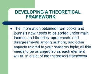 DEVELOPING A THEORETICAL
FRAMEWORK
 The information obtained from books and
journals now needs to be sorted under main
themes and theories, agreements and
disagreements among authors, and other
aspects related to your research topic; all this
needs to be arranged so as each element
will fit in a slot of the theoretical framework
 
