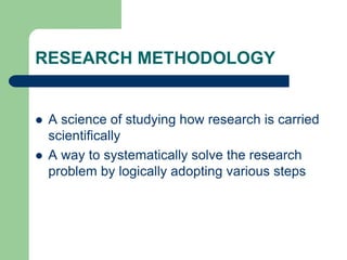 RESEARCH METHODOLOGY
 A science of studying how research is carried
scientifically
 A way to systematically solve the research
problem by logically adopting various steps
 