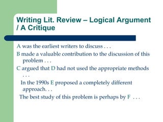 Writing Lit. Review – Logical Argument
/ A Critique
A was the earliest writers to discuss . . .
B made a valuable contribution to the discussion of this
problem . . .
C argued that D had not used the appropriate methods
. . .
In the 1990s E proposed a completely different
approach. . .
The best study of this problem is perhaps by F . . .
 