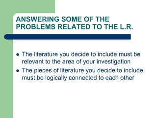 ANSWERING SOME OF THE
PROBLEMS RELATED TO THE L.R.
 The literature you decide to include must be
relevant to the area of your investigation
 The pieces of literature you decide to include
must be logically connected to each other
 