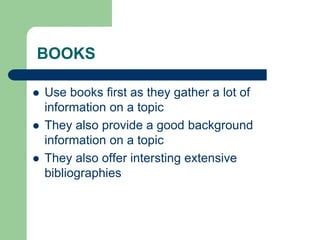 BOOKS
 Use books first as they gather a lot of
information on a topic
 They also provide a good background
information on a topic
 They also offer intersting extensive
bibliographies
 