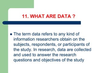 11. WHAT ARE DATA ?
 The term data refers to any kind of
information researchers obtain on the
subjects, respondents, or participants of
the study. In research, data are collected
and used to answer the research
questions and objectives of the study
 