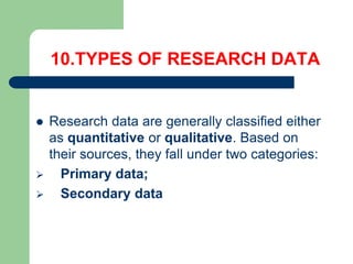 10.TYPES OF RESEARCH DATA
 Research data are generally classified either
as quantitative or qualitative. Based on
their sources, they fall under two categories:
 Primary data;
 Secondary data
 