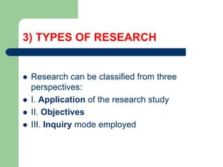3) TYPES OF RESEARCH
 Research can be classified from three
perspectives:
 I. Application of the research study
 II. Objectives
 III. Inquiry mode employed
 