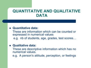 QUANTITATIVE AND QUALITATIVE
DATA
 Quantitative data:
These are information which can be counted or
expressed in numerical values
e.g. nb of students, age, grades, test scores…
 Qualitative data:
These are descriptive information which has no
numerical values.
e.g. A person’s attitude, perception, or feelings
 