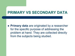 PRIMARY VS SECONDARY DATA
 Primary data are originated by a researcher
for the specific purpose of addressing the
problem at hand. They are collected directly
from the subjects being studied.
 