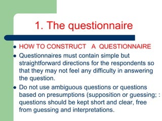 1. The questionnaire
 HOW TO CONSTRUCT A QUESTIONNAIRE
 Questionnaires must contain simple but
straightforward directions for the respondents so
that they may not feel any difficulty in answering
the question.
 Do not use ambiguous questions or questions
based on presumptions (supposition or guessing; :
questions should be kept short and clear, free
from guessing and interpretations.
 