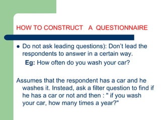 HOW TO CONSTRUCT A QUESTIONNAIRE
 Do not ask leading questions): Don’t lead the
respondents to answer in a certain way.
Eg: How often do you wash your car?
Assumes that the respondent has a car and he
washes it. Instead, ask a filter question to find if
he has a car or not and then : " if you wash
your car, how many times a year?"
 