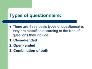 Types of questionnaire:
 There are three basic types of questionnaire,
they are classified according to the kind of
questions they include:
1. Closed-ended
2. Open- ended
3. Combination of both
 